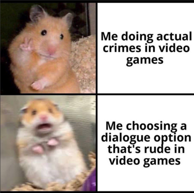 hamster with peace sign, me doing actual crimes in video games

hamster utterly freaking out, me doing a dialogue option that's rude in video games