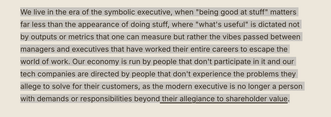 Screenshot of text which reads: 

We live in the era of the symbolic executive, when "being good at stuff" matters far less than the appearance of doing stuff, where "what's useful" is dictated not by outputs or metrics that one can measure but rather the vibes passed between managers and executives that have worked their entire careers to escape the world of work. Our economy is run by people that don't participate in it and our tech companies are directed by people that don't experience the problems they allege to solve for their customers, as the modern executive is no longer a person with demands or responsibilities beyond their allegiance to shareholder value.