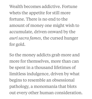 Wealth becomes addictive. Fortune
whets the appetite for still more
fortune. There is no end to the
amount of money one might wish to
accumulate, driven onward by the
auri sacra fames, the cursed hunger
for gold.

So the money addicts grab more and
more for themselves, more than can
be spent in a thousand lifetimes of
limitless indulgence, driven by what
begins to resemble an obsessional
pathology, a monomania that blots
out every other human consideration.