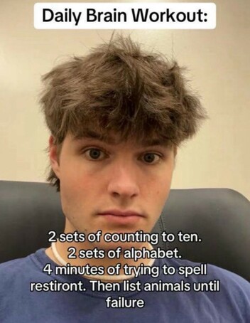 Daily Brain Workout: 2 sets of counting to ten. 2 sets of alphabet. 4 minutes of trying to spell restiront. Then list animals until failure