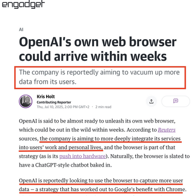 engadget article: 

OpenAl's own web browser could arrive within weeks

The company is reportedly aiming to vacuum up more
data from its users.


OpenAl is said to be almost ready to unleash its own web browser, which could be out in the wild within weeks. According to Reuters sources, the company is aiming to more deeply integrate its services into users’ work and personal lives, and the browser is part of that strategy (as is its push into hardware). Naturally, the browser is slated to have a ChatGPT-style chatbot baked in.

OpenAl is reportedly looking to use the browser to capture more user data — a strategy that has worked out to Google's benefit with Chrome.